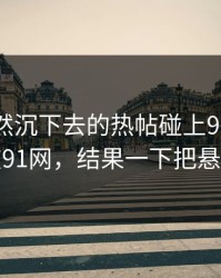 那条突然沉下去的热帖碰上91网浏览器这波91网，结果一下把悬念拉满