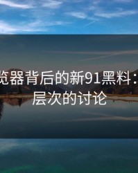 91网浏览器背后的新91黑料：一场深层次的讨论