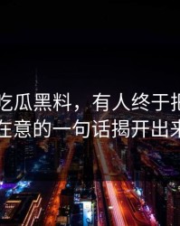 关于51吃瓜黑料，有人终于把当时没人在意的一句话揭开出来了