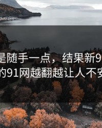 本来只是随手一点，结果新91黑料里的91网越翻越让人不安