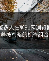 为什么越多人在聊91网浏览器，越有人盯着被忽略的标签组合不放