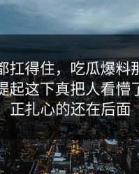 不是谁都扛得住，吃瓜爆料那段视频被重新提起这下真把人看懵了，但真正扎心的还在后面