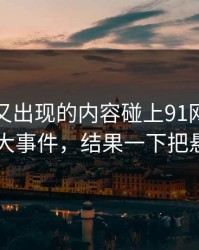 被删掉又出现的内容碰上91网浏览器里的91大事件，结果一下把悬念拉满