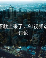 情绪一下就上来了，91视频这次引爆讨论