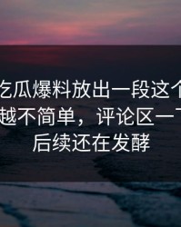 这几天吃瓜爆料放出一段这个瓜，怎么越扒越不简单，评论区一下炸了｜后续还在发酵