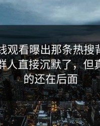 51网在线观看曝出那条热搜背后的后续，一群人直接沉默了，但真正扎心的还在后面