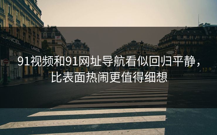 91视频和91网址导航看似回归平静，比表面热闹更值得细想