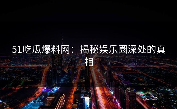 51吃瓜爆料网：揭秘娱乐圈深处的真相