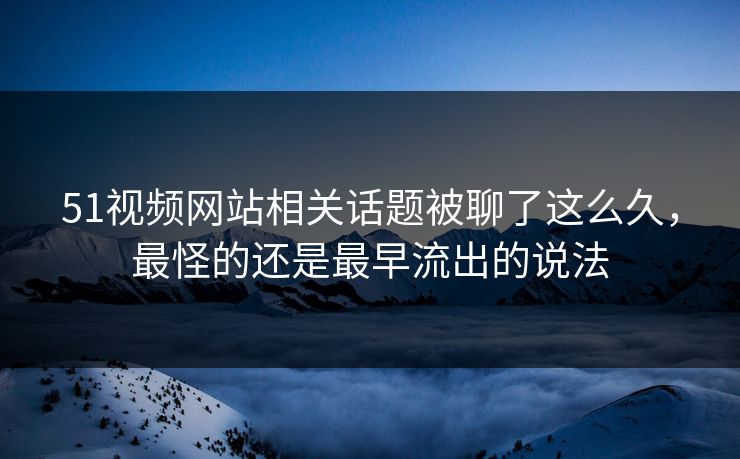 51视频网站相关话题被聊了这么久，最怪的还是最早流出的说法