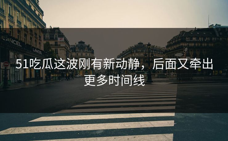 51吃瓜这波刚有新动静，后面又牵出更多时间线