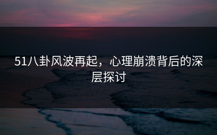 51八卦风波再起，心理崩溃背后的深层探讨