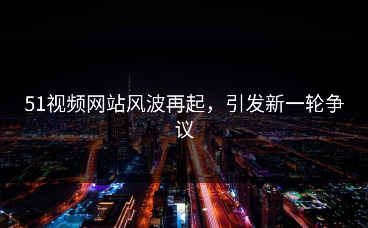 51视频网站风波再起，引发新一轮争议