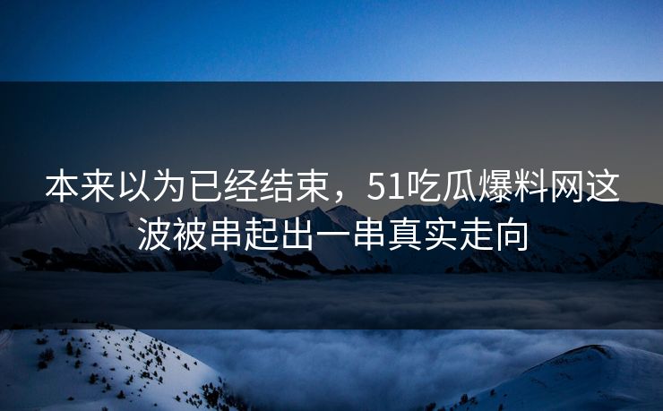 本来以为已经结束，51吃瓜爆料网这波被串起出一串真实走向