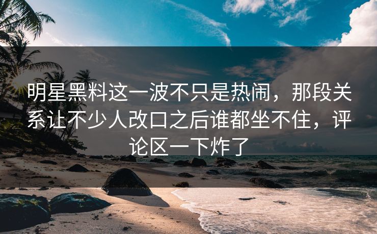 明星黑料这一波不只是热闹，那段关系让不少人改口之后谁都坐不住，评论区一下炸了