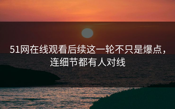 51网在线观看后续这一轮不只是爆点，连细节都有人对线