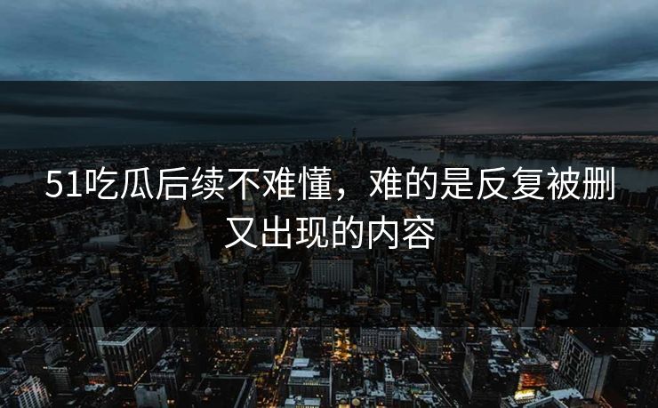 51吃瓜后续不难懂，难的是反复被删又出现的内容
