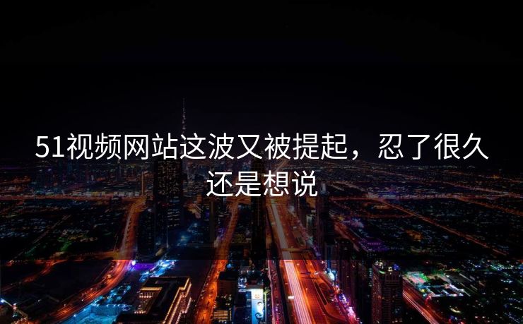 51视频网站这波又被提起，忍了很久还是想说
