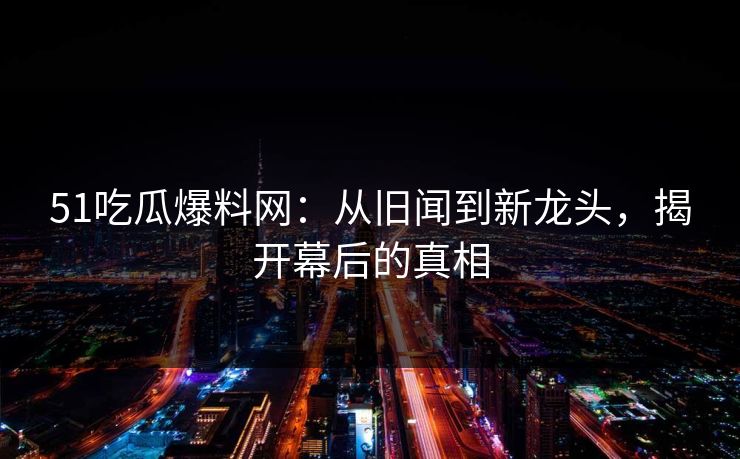 51吃瓜爆料网：从旧闻到新龙头，揭开幕后的真相