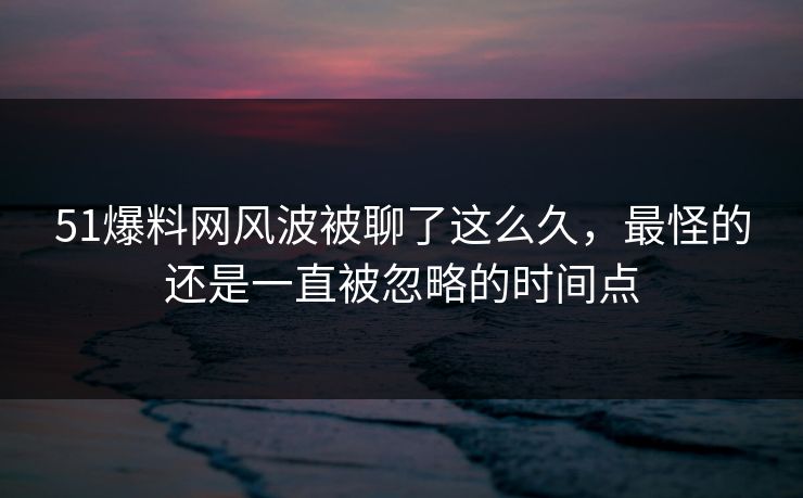 51爆料网风波被聊了这么久，最怪的还是一直被忽略的时间点