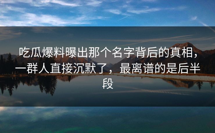吃瓜爆料曝出那个名字背后的真相，一群人直接沉默了，最离谱的是后半段