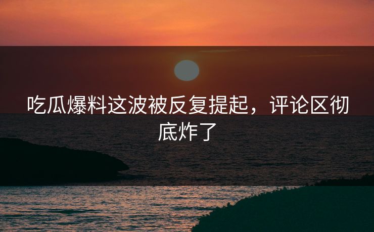 吃瓜爆料这波被反复提起，评论区彻底炸了