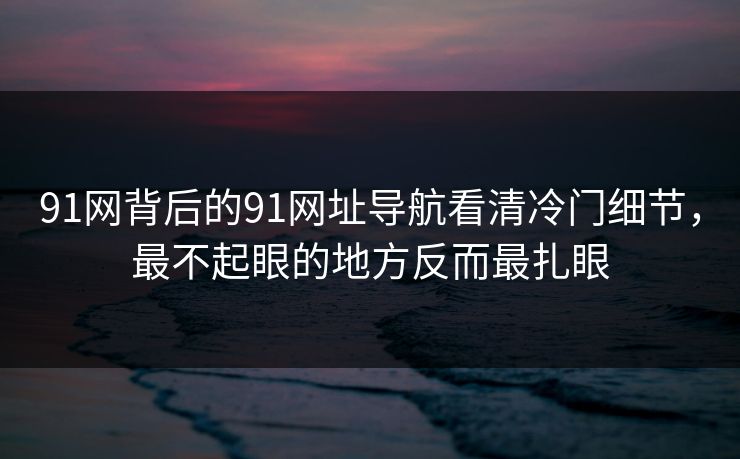 91网背后的91网址导航看清冷门细节，最不起眼的地方反而最扎眼