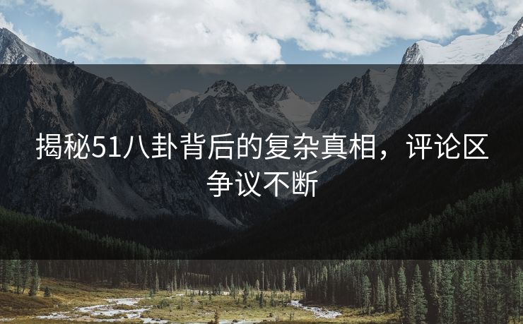 揭秘51八卦背后的复杂真相，评论区争议不断