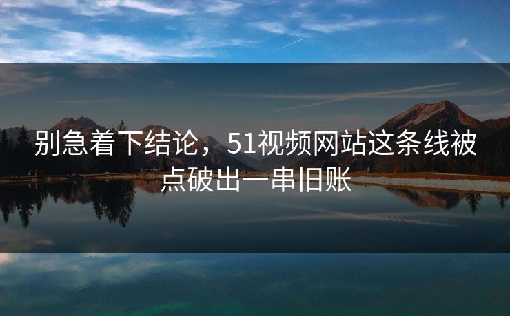 别急着下结论，51视频网站这条线被点破出一串旧账