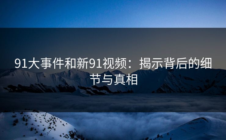 91大事件和新91视频：揭示背后的细节与真相