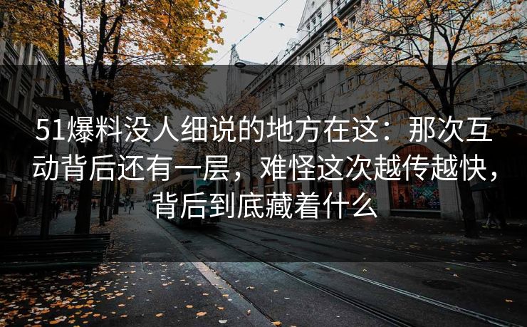 51爆料没人细说的地方在这：那次互动背后还有一层，难怪这次越传越快，背后到底藏着什么