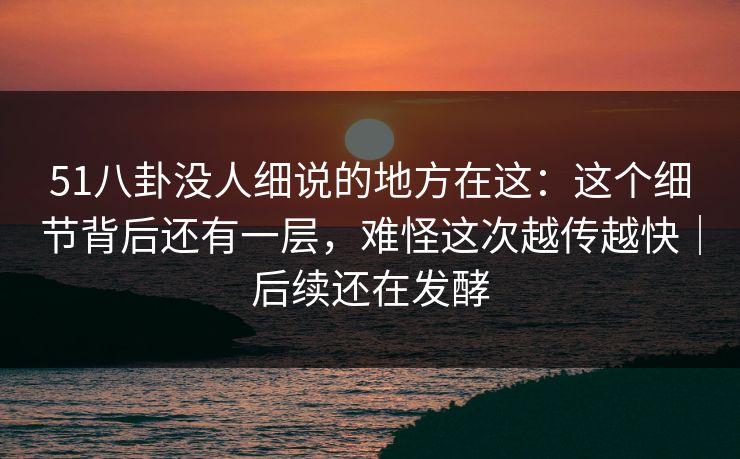 51八卦没人细说的地方在这：这个细节背后还有一层，难怪这次越传越快｜后续还在发酵