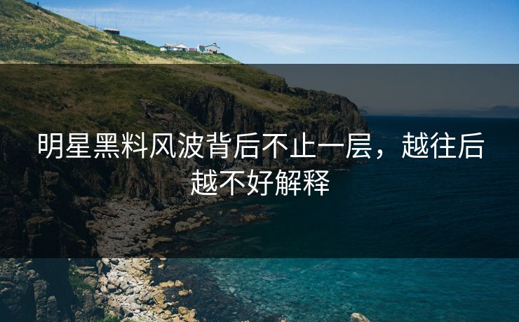 明星黑料风波背后不止一层，越往后越不好解释