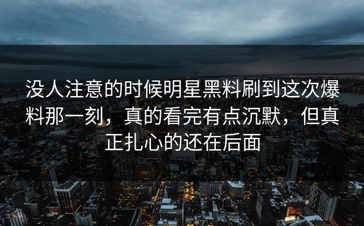 没人注意的时候明星黑料刷到这次爆料那一刻，真的看完有点沉默，但真正扎心的还在后面