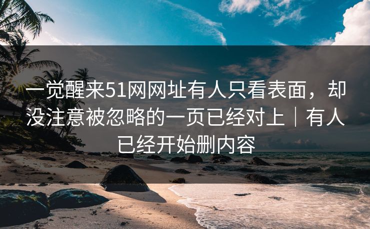 一觉醒来51网网址有人只看表面，却没注意被忽略的一页已经对上｜有人已经开始删内容