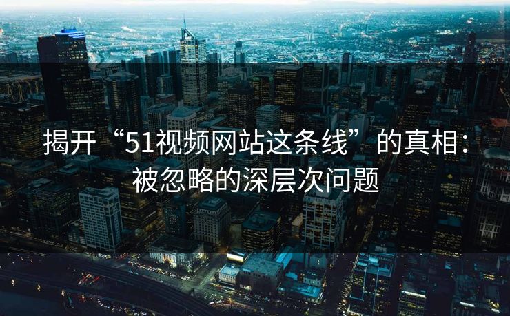 揭开“51视频网站这条线”的真相：被忽略的深层次问题
