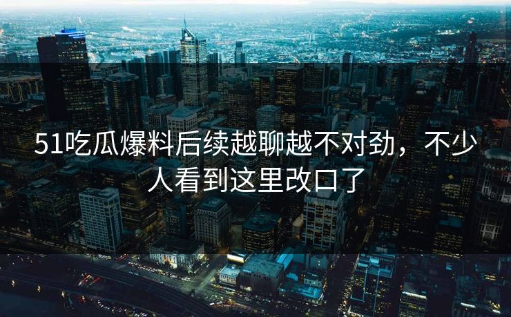51吃瓜爆料后续越聊越不对劲，不少人看到这里改口了