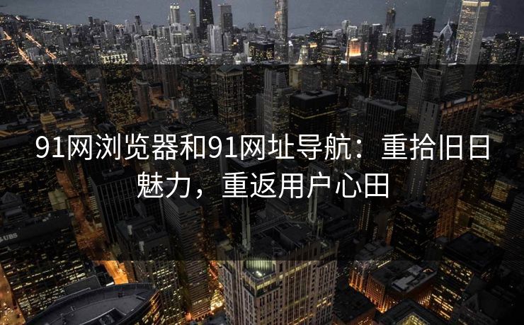 91网浏览器和91网址导航：重拾旧日魅力，重返用户心田