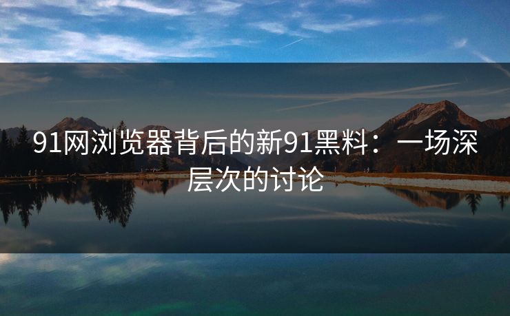91网浏览器背后的新91黑料：一场深层次的讨论