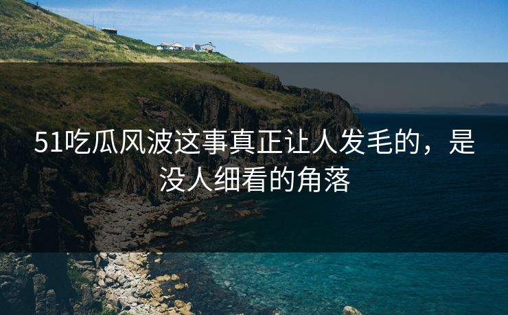 51吃瓜风波这事真正让人发毛的，是没人细看的角落