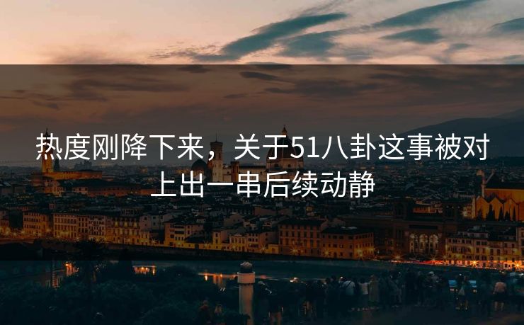 热度刚降下来，关于51八卦这事被对上出一串后续动静