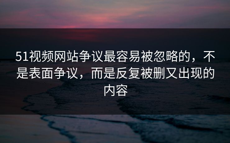 51视频网站争议最容易被忽略的，不是表面争议，而是反复被删又出现的内容