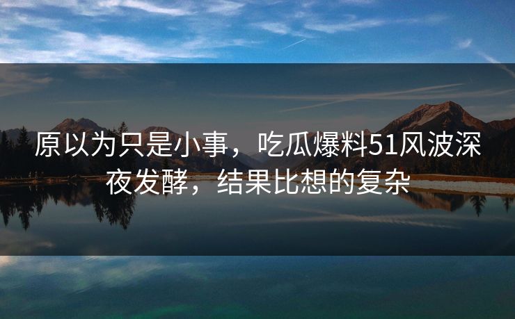 原以为只是小事，吃瓜爆料51风波深夜发酵，结果比想的复杂