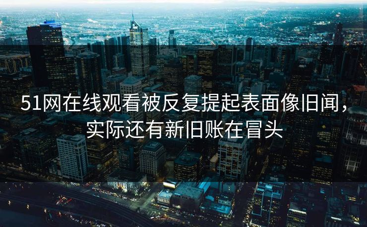 51网在线观看被反复提起表面像旧闻，实际还有新旧账在冒头
