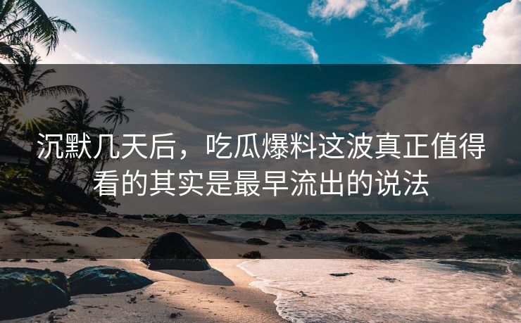 沉默几天后，吃瓜爆料这波真正值得看的其实是最早流出的说法