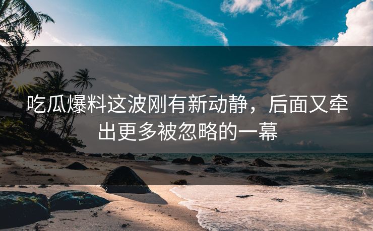 吃瓜爆料这波刚有新动静，后面又牵出更多被忽略的一幕