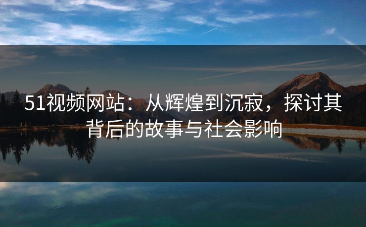 51视频网站：从辉煌到沉寂，探讨其背后的故事与社会影响