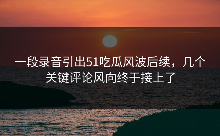 一段录音引出51吃瓜风波后续，几个关键评论风向终于接上了