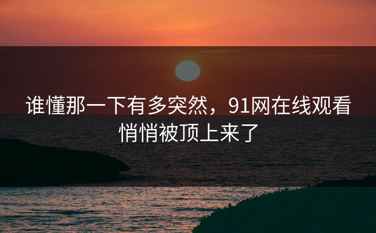 谁懂那一下有多突然，91网在线观看悄悄被顶上来了
