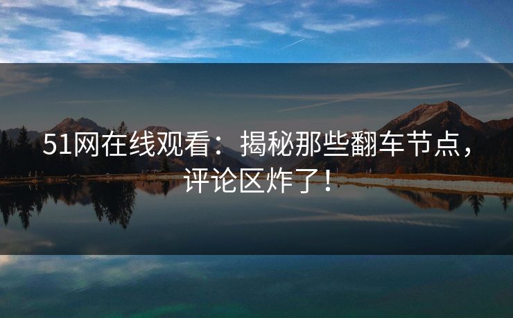 51网在线观看：揭秘那些翻车节点，评论区炸了！