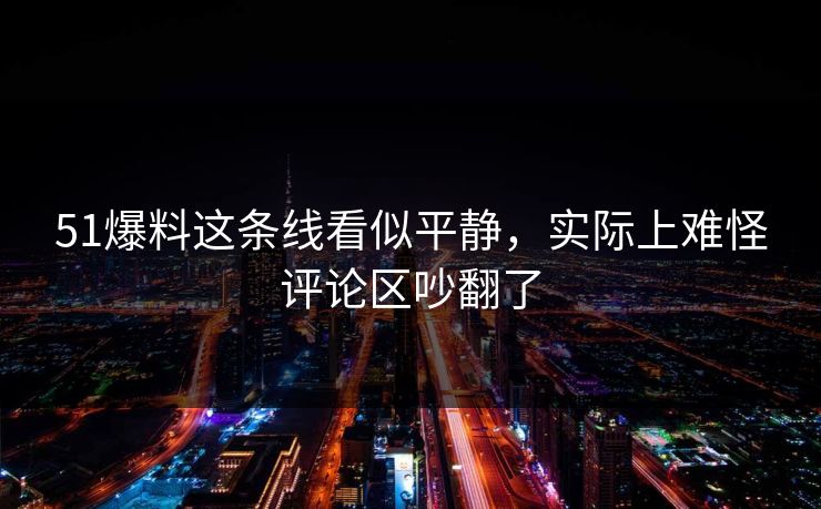 51爆料这条线看似平静，实际上难怪评论区吵翻了